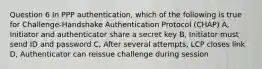 Question 6 In PPP authentication, which of the following is true for Challenge-Handshake Authentication Protocol (CHAP) A, Initiator and authenticator share a secret key B, Initiator must send ID and password C, After several attempts, LCP closes link D, Authenticator can reissue challenge during session