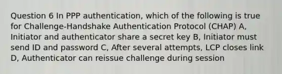 Question 6 In PPP authentication, which of the following is true for Challenge-Handshake Authentication Protocol (CHAP) A, Initiator and authenticator share a secret key B, Initiator must send ID and password C, After several attempts, LCP closes link D, Authenticator can reissue challenge during session