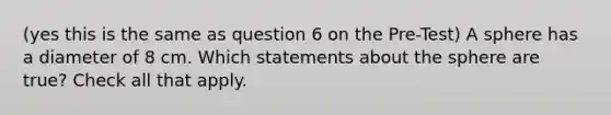 (yes this is the same as question 6 on the Pre-Test) A sphere has a diameter of 8 cm. Which statements about the sphere are true? Check all that apply.