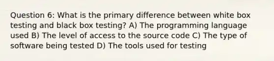 Question 6: What is the primary difference between white box testing and black box testing? A) The programming language used B) The level of access to the source code C) The type of software being tested D) The tools used for testing