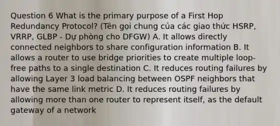 Question 6 What is the primary purpose of a First Hop Redundancy Protocol? (Tên gọi chung của các giao thức HSRP, VRRP, GLBP - Dự phòng cho DFGW) A. It allows directly connected neighbors to share configuration information B. It allows a router to use bridge priorities to create multiple loop-free paths to a single destination C. It reduces routing failures by allowing Layer 3 load balancing between OSPF neighbors that have the same link metric D. It reduces routing failures by allowing more than one router to represent itself, as the default gateway of a network