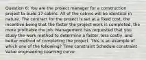 Question 6: You are the project manager for a construction project to build 17 cabins. All of the cabins will be identical in nature. The contract for the project is set at a fixed cost, the incentive being that the faster the project work is completed, the more profitable the job. Management has requested that you study the work method to determine a faster, less costly, and better method of completing the project. This is an example of which one of the following? Time constraint Schedule constraint Value engineering Learning curve