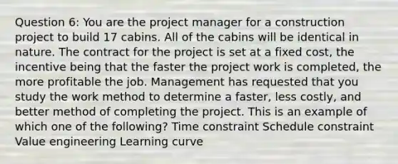 Question 6: You are the project manager for a construction project to build 17 cabins. All of the cabins will be identical in nature. The contract for the project is set at a fixed cost, the incentive being that the faster the project work is completed, the more profitable the job. Management has requested that you study the work method to determine a faster, less costly, and better method of completing the project. This is an example of which one of the following? Time constraint Schedule constraint Value engineering Learning curve