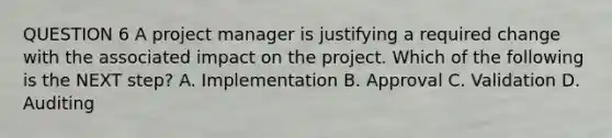 QUESTION 6 A project manager is justifying a required change with the associated impact on the project. Which of the following is the NEXT step? A. Implementation B. Approval C. Validation D. Auditing