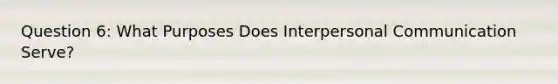 Question 6: What Purposes Does Interpersonal Communication Serve?