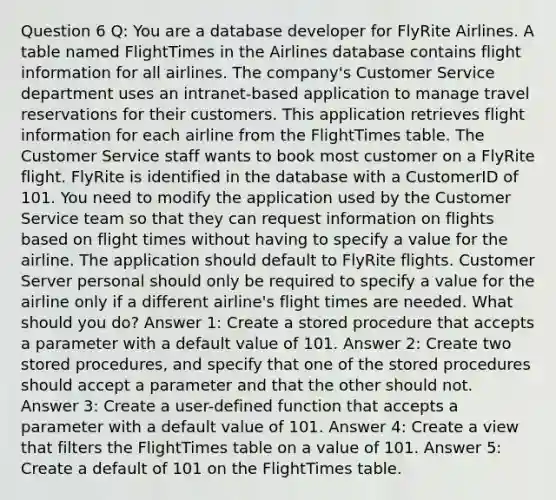 Question 6 Q: You are a database developer for FlyRite Airlines. A table named FlightTimes in the Airlines database contains flight information for all airlines. The company's Customer Service department uses an intranet-based application to manage travel reservations for their customers. This application retrieves flight information for each airline from the FlightTimes table. The Customer Service staff wants to book most customer on a FlyRite flight. FlyRite is identified in the database with a CustomerID of 101. You need to modify the application used by the Customer Service team so that they can request information on flights based on flight times without having to specify a value for the airline. The application should default to FlyRite flights. Customer Server personal should only be required to specify a value for the airline only if a different airline's flight times are needed. What should you do? Answer 1: Create a stored procedure that accepts a parameter with a default value of 101. Answer 2: Create two stored procedures, and specify that one of the stored procedures should accept a parameter and that the other should not. Answer 3: Create a user-defined function that accepts a parameter with a default value of 101. Answer 4: Create a view that filters the FlightTimes table on a value of 101. Answer 5: Create a default of 101 on the FlightTimes table.