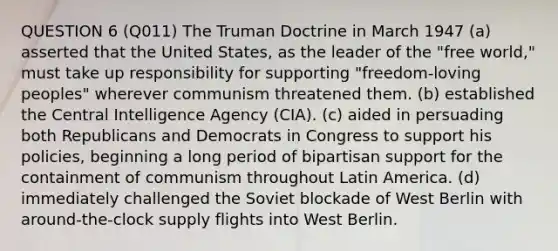 QUESTION 6 (Q011) The Truman Doctrine in March 1947 (a) asserted that the United States, as the leader of the "free world," must take up responsibility for supporting "freedom-loving peoples" wherever communism threatened them. (b) established the Central Intelligence Agency (CIA). (c) aided in persuading both Republicans and Democrats in Congress to support his policies, beginning a long period of bipartisan support for the containment of communism throughout Latin America. (d) immediately challenged the Soviet blockade of West Berlin with around-the-clock supply flights into West Berlin.