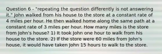 Question 6 - "repeating the question differently is not answering it." John walked from his house to the store at a constant rate of 4 miles per hour. He then walked home along the same path at a constant rate of 3 miles per hour. How many miles is the store from John's house? 1) It took John one hour to walk from his house to the store. 2) If the store were 60 miles from John's house, it would have taken John 15 hours to walk to the store.