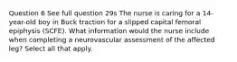 Question 6 See full question 29s The nurse is caring for a 14-year-old boy in Buck traction for a slipped capital femoral epiphysis (SCFE). What information would the nurse include when completing a neurovascular assessment of the affected leg? Select all that apply.