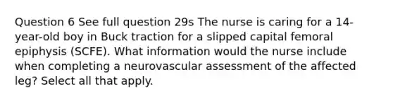 Question 6 See full question 29s The nurse is caring for a 14-year-old boy in Buck traction for a slipped capital femoral epiphysis (SCFE). What information would the nurse include when completing a neurovascular assessment of the affected leg? Select all that apply.