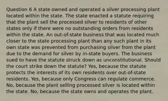 Question 6 A state owned and operated a silver processing plant located within the state. The state enacted a statute requiring that the plant sell the processed silver to residents of other states only if there were no outstanding orders from residents within the state. An out-of-state business that was located much closer to the state processing plant than any such plant in its own state was prevented from purchasing silver from the plant due to the demand for silver by in-state buyers. The business sued to have the statute struck down as unconstitutional. Should the court strike down the statute? Yes, because the statute protects the interests of its own residents over out-of-state residents. Yes, because only Congress can regulate commerce. No, because the plant selling processed silver is located within the state. No, because the state owns and operates the plant.