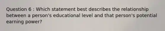 Question 6 : Which statement best describes the relationship between a person's educational level and that person's potential earning power?