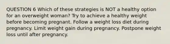 QUESTION 6 Which of these strategies is NOT a healthy option for an overweight woman? Try to achieve a healthy weight before becoming pregnant. Follow a weight loss diet during pregnancy. Limit weight gain during pregnancy. Postpone weight loss until after pregnancy.