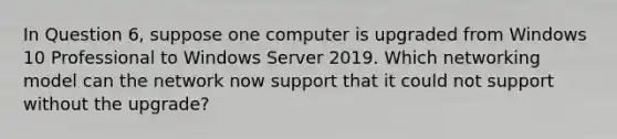 In Question 6, suppose one computer is upgraded from Windows 10 Professional to Windows Server 2019. Which networking model can the network now support that it could not support without the upgrade?