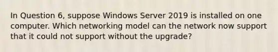 In Question 6, suppose Windows Server 2019 is installed on one computer. Which networking model can the network now support that it could not support without the upgrade?