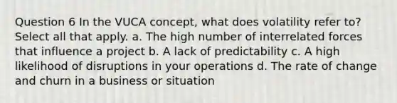 Question 6 In the VUCA concept, what does volatility refer to? Select all that apply. a. The high number of interrelated forces that influence a project b. A lack of predictability c. A high likelihood of disruptions in your operations d. The rate of change and churn in a business or situation