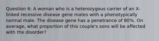 Question 6: A woman who is a heterozygous carrier of an X-linked recessive disease gene mates with a phenotypically normal male. The disease gene has a penetrance of 80%. On average, what proportion of this couple's sons will be affected with the disorder?