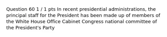 Question 60 1 / 1 pts In recent presidential administrations, the principal staff for the President has been made up of members of the White House Office Cabinet Congress national committee of the President's Party