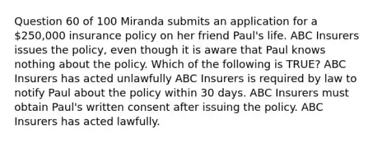 Question 60 of 100 Miranda submits an application for a 250,000 insurance policy on her friend Paul's life. ABC Insurers issues the policy, even though it is aware that Paul knows nothing about the policy. Which of the following is TRUE? ABC Insurers has acted unlawfully ABC Insurers is required by law to notify Paul about the policy within 30 days. ABC Insurers must obtain Paul's written consent after issuing the policy. ABC Insurers has acted lawfully.