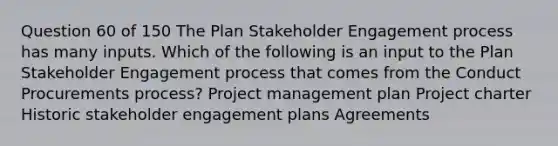 Question 60 of 150 The Plan Stakeholder Engagement process has many inputs. Which of the following is an input to the Plan Stakeholder Engagement process that comes from the Conduct Procurements process? Project management plan Project charter Historic stakeholder engagement plans Agreements