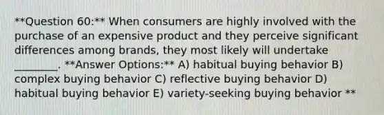 **Question 60:** When consumers are highly involved with the purchase of an expensive product and they perceive significant differences among brands, they most likely will undertake ________. **Answer Options:** A) habitual buying behavior B) complex buying behavior C) reflective buying behavior D) habitual buying behavior E) variety-seeking buying behavior **