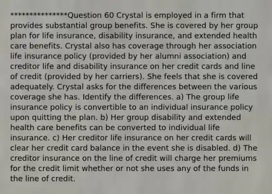 ***************Question 60 Crystal is employed in a firm that provides substantial group benefits. She is covered by her group plan for life insurance, disability insurance, and extended health care benefits. Crystal also has coverage through her association life insurance policy (provided by her alumni association) and creditor life and disability insurance on her credit cards and line of credit (provided by her carriers). She feels that she is covered adequately. Crystal asks for the differences between the various coverage she has. Identify the differences. a) The group life insurance policy is convertible to an individual insurance policy upon quitting the plan. b) Her group disability and extended health care benefits can be converted to individual life insurance. c) Her creditor life insurance on her credit cards will clear her credit card balance in the event she is disabled. d) The creditor insurance on the line of credit will charge her premiums for the credit limit whether or not she uses any of the funds in the line of credit.