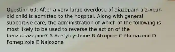 Question 60: After a very large overdose of diazepam a 2-year-old child is admitted to the hospital. Along with general supportive care, the administration of which of the following is most likely to be used to reverse the action of the benzodiazepine? A Acetylcysteine B Atropine C Flumazenil D Fomepizole E Naloxone