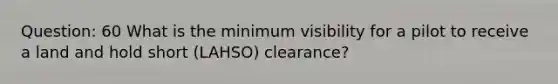 Question: 60 What is the minimum visibility for a pilot to receive a land and hold short (LAHSO) clearance?