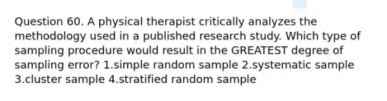 Question 60. A physical therapist critically analyzes the methodology used in a published research study. Which type of sampling procedure would result in the GREATEST degree of sampling error? 1.simple random sample 2.systematic sample 3.cluster sample 4.stratified random sample