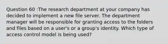 Question 60 :The research department at your company has decided to implement a new file server. The department manager will be responsible for granting access to the folders and files based on a user's or a group's identity. Which type of access control model is being used?