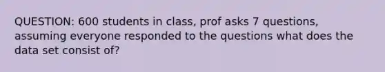 QUESTION: 600 students in class, prof asks 7 questions, assuming everyone responded to the questions what does the data set consist of?