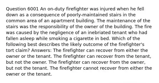 Question 6001 An on-duty firefighter was injured when he fell down as a consequence of poorly-maintained stairs in the common area of an apartment building. The maintenance of the stairs was the responsibility of the owner of the building. The fire was caused by the negligence of an inebriated tenant who had fallen asleep while smoking a cigarette in bed. Which of the following best describes the likely outcome of the firefighter's tort claim? Answers: The firefighter can recover from either the owner or the tenant. The firefighter can recover from the tenant, but not the owner. The firefighter can recover from the owner, but not the tenant. The firefighter cannot recover from either the owner or the tenant.