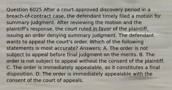 Question 6025 After a court-approved discovery period in a breach-of-contract case, the defendant timely filed a motion for summary judgment. After reviewing the motion and the plaintiff's response, the court ruled in favor of the plaintiff, issuing an order denying summary judgment. The defendant wants to appeal the court's order. Which of the following statements is most accurate? Answers: A. The order is not subject to appeal before final judgment on the merits. B. The order is not subject to appeal without the consent of the plaintiff. C. The order is immediately appealable, as it constitutes a final disposition. D. The order is immediately appealable with the consent of the court of appeals.