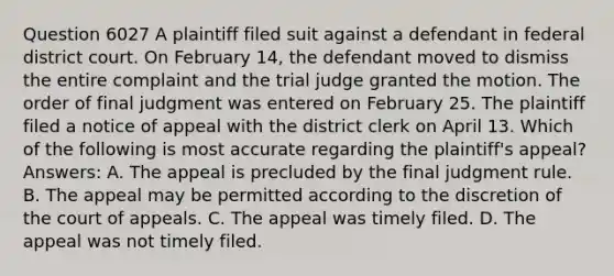 Question 6027 A plaintiff filed suit against a defendant in federal district court. On February 14, the defendant moved to dismiss the entire complaint and the trial judge granted the motion. The order of final judgment was entered on February 25. The plaintiff filed a notice of appeal with the district clerk on April 13. Which of the following is most accurate regarding the plaintiff's appeal? Answers: A. The appeal is precluded by the final judgment rule. B. The appeal may be permitted according to the discretion of the court of appeals. C. The appeal was timely filed. D. The appeal was not timely filed.