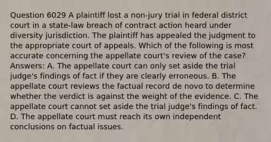 Question 6029 A plaintiff lost a non-jury trial in federal district court in a state-law breach of contract action heard under diversity jurisdiction. The plaintiff has appealed the judgment to the appropriate court of appeals. Which of the following is most accurate concerning the appellate court's review of the case? Answers: A. The appellate court can only set aside the trial judge's findings of fact if they are clearly erroneous. B. The appellate court reviews the factual record de novo to determine whether the verdict is against the weight of the evidence. C. The appellate court cannot set aside the trial judge's findings of fact. D. The appellate court must reach its own independent conclusions on factual issues.