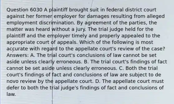 Question 6030 A plaintiff brought suit in federal district court against her former employer for damages resulting from alleged employment discrimination. By agreement of the parties, the matter was heard without a jury. The trial judge held for the plaintiff and the employer timely and properly appealed to the appropriate court of appeals. Which of the following is most accurate with regard to the appellate court's review of the case? Answers: A. The trial court's conclusions of law cannot be set aside unless clearly erroneous. B. The trial court's findings of fact cannot be set aside unless clearly erroneous. C. Both the trial court's findings of fact and conclusions of law are subject to de novo review by the appellate court. D. The appellate court must defer to both the trial judge's findings of fact and conclusions of law.