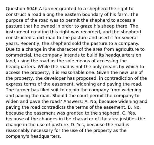 Question 6046 A farmer granted to a shepherd the right to construct a road along the eastern boundary of his farm. The purpose of the road was to permit the shepherd to access a pasture that he owned in order to graze his sheep there. The instrument creating this right was recorded, and the shepherd constructed a dirt road to the pasture and used it for several years. Recently, the shepherd sold the pasture to a company. Due to a change in the character of the area from agriculture to commercial, the company intends to build its headquarters on land, using the road as the sole means of accessing the headquarters. While the road is not the only means by which to access the property, it is reasonable one. Given the new use of the property, the developer has proposed, in contradiction of the express terms of the easement, widening and paving the road. The farmer has filed suit to enjoin the company from widening and paving the road. Should the court permit the company to widen and pave the road? Answers: A. No, because widening and paving the road contradicts the terms of the easement. B. No, because the easement was granted to the shepherd. C. Yes, because of the changes in the character of the area justifies the change in the use of pasture. D. Yes, because the road is reasonably necessary for the use of the property as the company's headquarters.