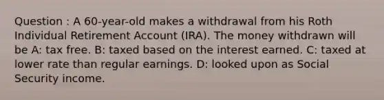 Question : A 60-year-old makes a withdrawal from his Roth Individual Retirement Account (IRA). The money withdrawn will be A: tax free. B: taxed based on the interest earned. C: taxed at lower rate than regular earnings. D: looked upon as Social Security income.