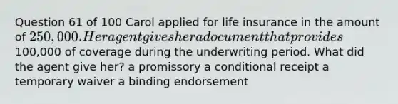 Question 61 of 100 Carol applied for life insurance in the amount of 250,000. Her agent gives her a document that provides100,000 of coverage during the underwriting period. What did the agent give her? a promissory a conditional receipt a temporary waiver a binding endorsement