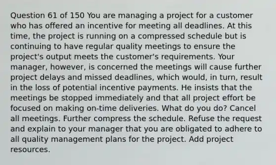 Question 61 of 150 You are managing a project for a customer who has offered an incentive for meeting all deadlines. At this time, the project is running on a compressed schedule but is continuing to have regular quality meetings to ensure the project's output meets the customer's requirements. Your manager, however, is concerned the meetings will cause further project delays and missed deadlines, which would, in turn, result in the loss of potential incentive payments. He insists that the meetings be stopped immediately and that all project effort be focused on making on-time deliveries. What do you do? Cancel all meetings. Further compress the schedule. Refuse the request and explain to your manager that you are obligated to adhere to all quality management plans for the project. Add project resources.