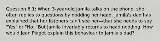 Question 6.1: When 3-year-old Jamila talks on the phone, she often replies to questions by nodding her head. Jamila's dad has explained that her listeners can't see her—that she needs to say "Yes" or "No." But Jamila invariably returns to head nodding. How would Jean Piaget explain this behaviour to Jamila's dad?