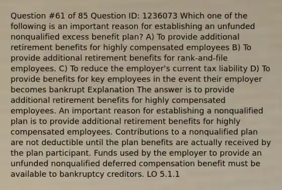 Question #61 of 85 Question ID: 1236073 Which one of the following is an important reason for establishing an unfunded nonqualified excess benefit plan? A) To provide additional retirement benefits for highly compensated employees B) To provide additional retirement benefits for rank-and-file employees. C) To reduce the employer's current tax liability D) To provide benefits for key employees in the event their employer becomes bankrupt Explanation The answer is to provide additional retirement benefits for highly compensated employees. An important reason for establishing a nonqualified plan is to provide additional retirement benefits for highly compensated employees. Contributions to a nonqualified plan are not deductible until the plan benefits are actually received by the plan participant. Funds used by the employer to provide an unfunded nonqualified deferred compensation benefit must be available to bankruptcy creditors. LO 5.1.1