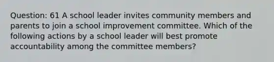 Question: 61 A school leader invites community members and parents to join a school improvement committee. Which of the following actions by a school leader will best promote accountability among the committee members?