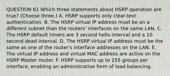 QUESTION 61 Which three statements about HSRP operation are true? (Choose three.) A. HSRP supports only clear-text authentication. B. The HSRP virtual IP address must be on a different subnet than the routers' interfaces on the same LAN. C. The HSRP default timers are 3 second hello interval and a 10 second dead interval. D. The HSRP virtual IP address must be the same as one of the router's interface addresses on the LAN. E. The virtual IP address and virtual MAC address are active on the HSRP Master router. F. HSRP supports up to 255 groups per interface, enabling an administrative form of load balancing.