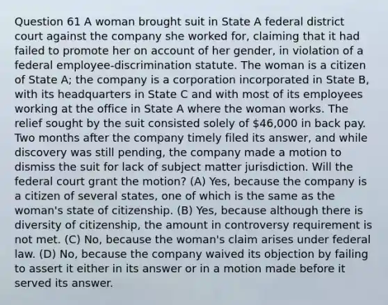 Question 61 A woman brought suit in State A federal district court against the company she worked for, claiming that it had failed to promote her on account of her gender, in violation of a federal employee-discrimination statute. The woman is a citizen of State A; the company is a corporation incorporated in State B, with its headquarters in State C and with most of its employees working at the office in State A where the woman works. The relief sought by the suit consisted solely of 46,000 in back pay. Two months after the company timely filed its answer, and while discovery was still pending, the company made a motion to dismiss the suit for lack of subject matter jurisdiction. Will the federal court grant the motion? (A) Yes, because the company is a citizen of several states, one of which is the same as the woman's state of citizenship. (B) Yes, because although there is diversity of citizenship, the amount in controversy requirement is not met. (C) No, because the woman's claim arises under federal law. (D) No, because the company waived its objection by failing to assert it either in its answer or in a motion made before it served its answer.