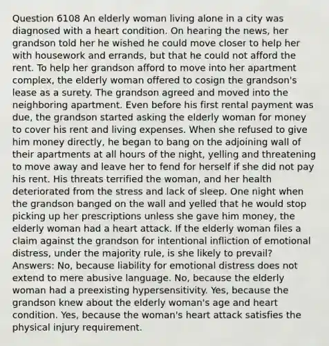 Question 6108 An elderly woman living alone in a city was diagnosed with a heart condition. On hearing the news, her grandson told her he wished he could move closer to help her with housework and errands, but that he could not afford the rent. To help her grandson afford to move into her apartment complex, the elderly woman offered to cosign the grandson's lease as a surety. The grandson agreed and moved into the neighboring apartment. Even before his first rental payment was due, the grandson started asking the elderly woman for money to cover his rent and living expenses. When she refused to give him money directly, he began to bang on the adjoining wall of their apartments at all hours of the night, yelling and threatening to move away and leave her to fend for herself if she did not pay his rent. His threats terrified the woman, and her health deteriorated from the stress and lack of sleep. One night when the grandson banged on the wall and yelled that he would stop picking up her prescriptions unless she gave him money, the elderly woman had a heart attack. If the elderly woman files a claim against the grandson for intentional infliction of emotional distress, under the majority rule, is she likely to prevail? Answers: No, because liability for emotional distress does not extend to mere abusive language. No, because the elderly woman had a preexisting hypersensitivity. Yes, because the grandson knew about the elderly woman's age and heart condition. Yes, because the woman's heart attack satisfies the physical injury requirement.