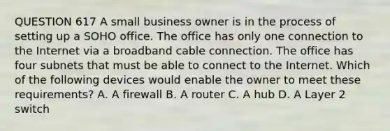 QUESTION 617 A small business owner is in the process of setting up a SOHO office. The office has only one connection to the Internet via a broadband cable connection. The office has four subnets that must be able to connect to the Internet. Which of the following devices would enable the owner to meet these requirements? A. A firewall B. A router C. A hub D. A Layer 2 switch