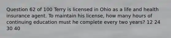 Question 62 of 100 Terry is licensed in Ohio as a life and health insurance agent. To maintain his license, how many hours of continuing education must he complete every two years? 12 24 30 40