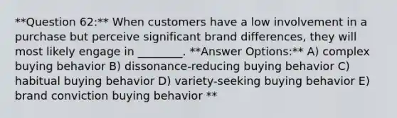 **Question 62:** When customers have a low involvement in a purchase but perceive significant brand differences, they will most likely engage in ________. **Answer Options:** A) complex buying behavior B) dissonance-reducing buying behavior C) habitual buying behavior D) variety-seeking buying behavior E) brand conviction buying behavior **