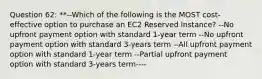 Question 62: **--Which of the following is the MOST cost-effective option to purchase an EC2 Reserved Instance? --No upfront payment option with standard 1-year term --No upfront payment option with standard 3-years term --All upfront payment option with standard 1-year term --Partial upfront payment option with standard 3-years term----